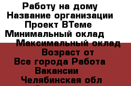 Работу на дому › Название организации ­ Проект ВТеме  › Минимальный оклад ­ 600 › Максимальный оклад ­ 3 000 › Возраст от ­ 18 - Все города Работа » Вакансии   . Челябинская обл.,Снежинск г.